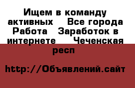 Ищем в команду активных. - Все города Работа » Заработок в интернете   . Чеченская респ.